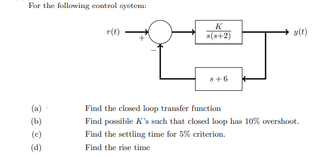 For the following control system:
K
r(t)
s(s+2)
y(t)
s+6
(a)
Find the closed loop transfer function
(b)
Find possible K's such that closed loop has 10% overshoot.
(c)
Find the settling time for 5% criterion.
(d)
Find the rise time

