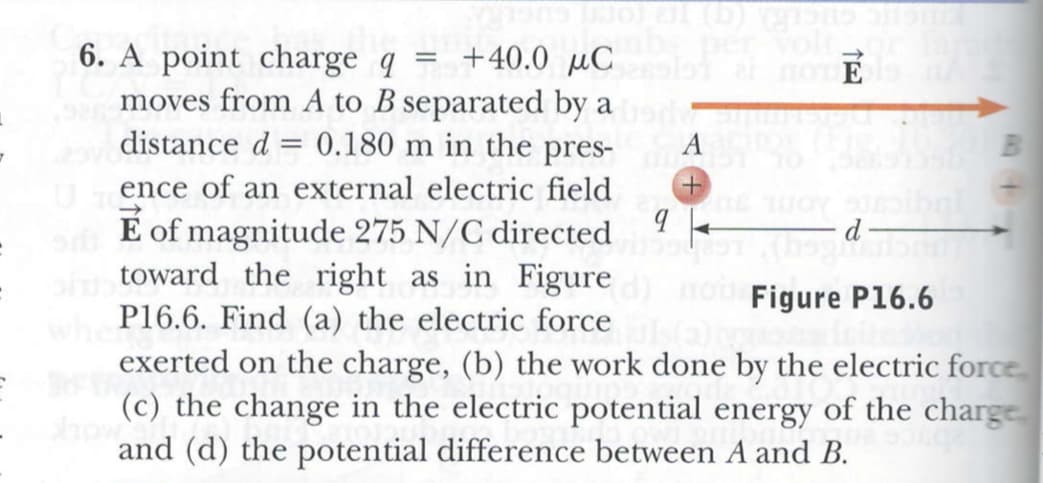 GUCERA () Te (or
Volt
6. A point charge q
moves from A to B separated by a
distance d = 0.180 m in the pres-
+40.0 µC
nO E
A
ence of an external electric field
É of magnitude 275 N/C directed
toward the right as in Figure
P16.6. Find (a) the electric force
exerted on the charge, (b) the work done by the electric force
d
Figure P16.6
(c) the change in the electric potential energy of the charge
how
and (d) the potential difference between A and B.
