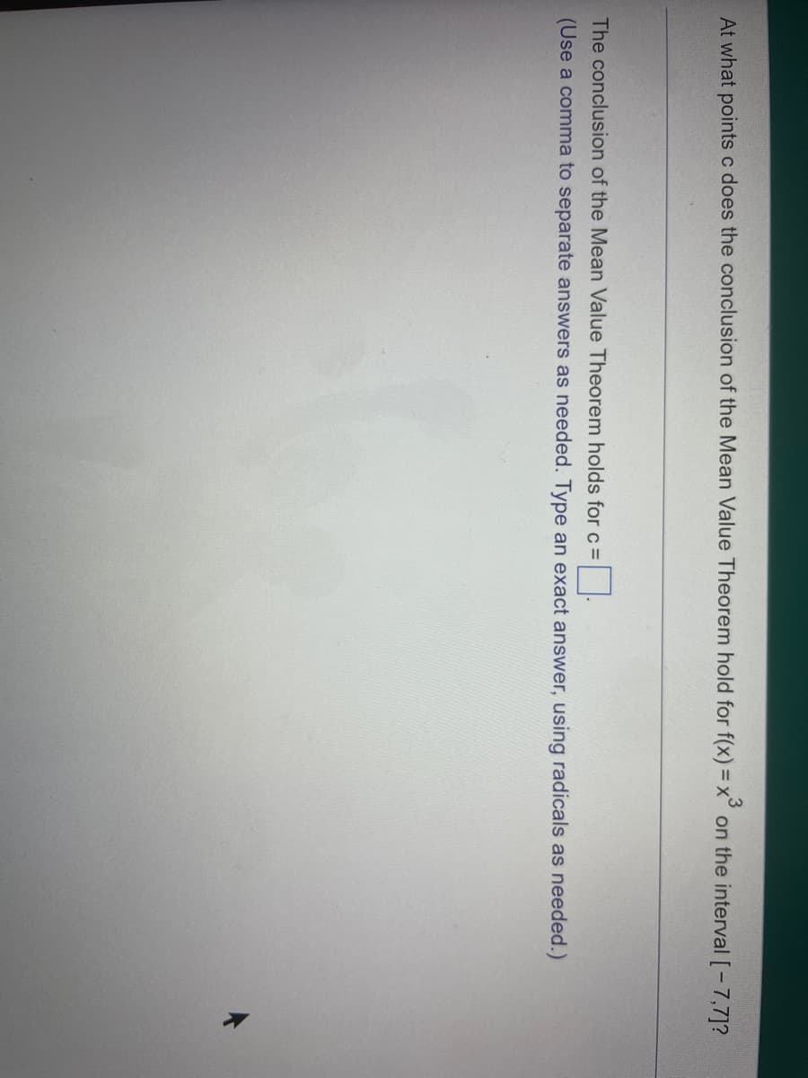 At what points c does the conclusion of the Mean Value Theorem hold for f(x) = x³ on the interval [-7,7]?
The conclusion of the Mean Value Theorem holds for c =
(Use a comma to separate answers as needed. Type an exact answer, using radicals as needed.)