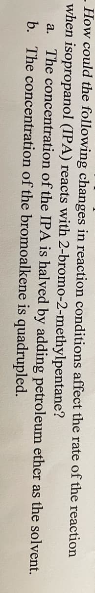 - How could the following changes in reaction conditions affect the rate of the reaction
when isopropanol (IPA) reacts with 2-bromo-2-methylpentane?
The concentration of the IPA is halved by adding petroleum ether as the solvent.
b. The concentration of the bromoalkene is quadrupled.
а.
