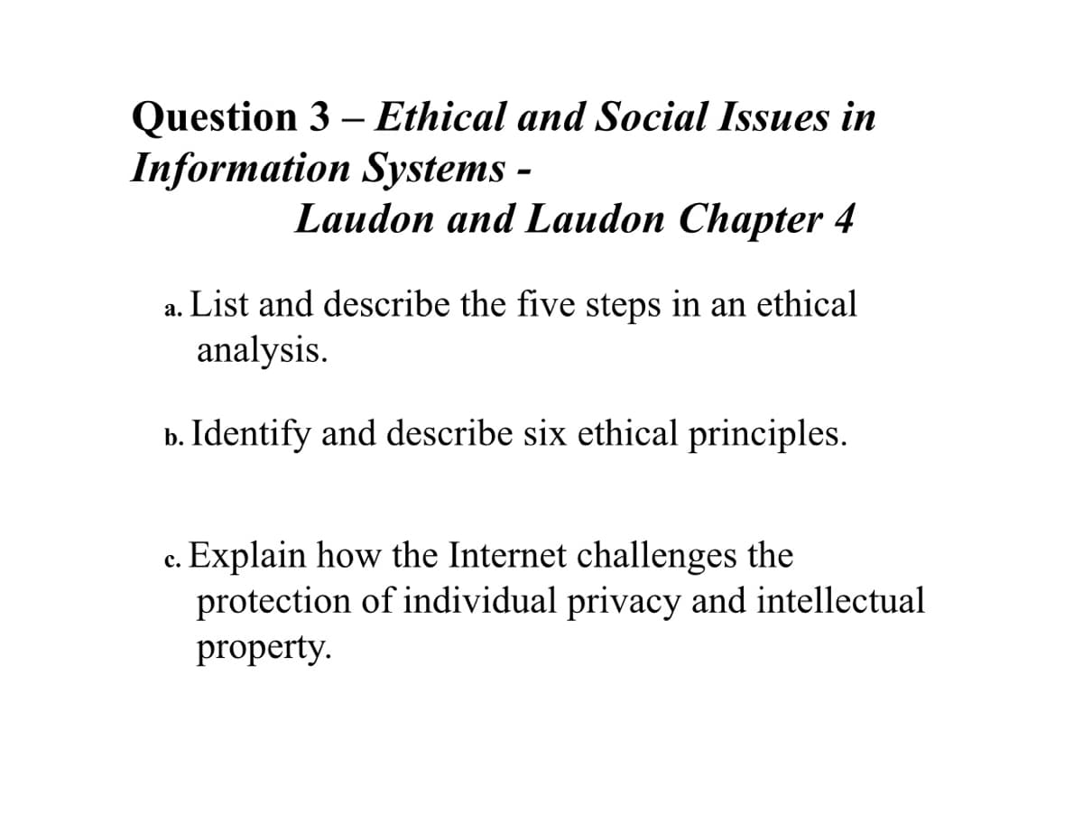 Question 3 – Ethical and Social Issues in
Information Systems -
Laudon and Laudon Chapter 4
a. List and describe the five steps in an ethical
analysis.
b. Identify and describe six ethical principles.
c. Explain how the Internet challenges the
protection of individual privacy and intellectual
property.
