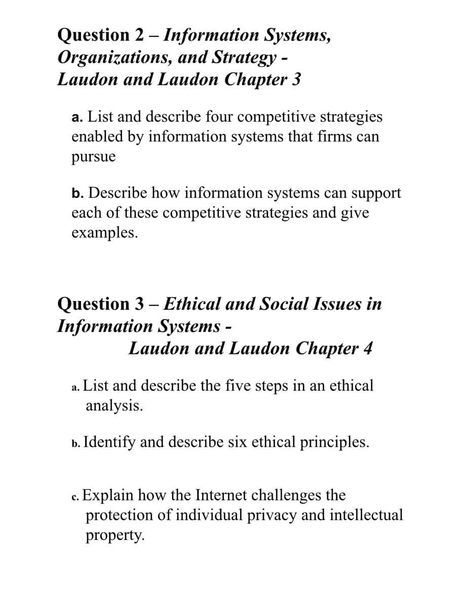 Question 2 – Information Systems,
Organizations, and Strategy -
Laudon and Laudon Chapter 3
a. List and describe four competitive strategies
enabled by information systems that firms can
pursue
b. Describe how information systems can support
each of these competitive strategies and give
examples.
Question 3 – Ethical and Social Issues in
Information Systems -
Laudon and Laudon Chapter 4
a. List and describe the five steps in an ethical
analysis.
b. Identify and describe six ethical principles.
c. Explain how the Internet challenges the
protection of individual privacy and intellectual
property.
