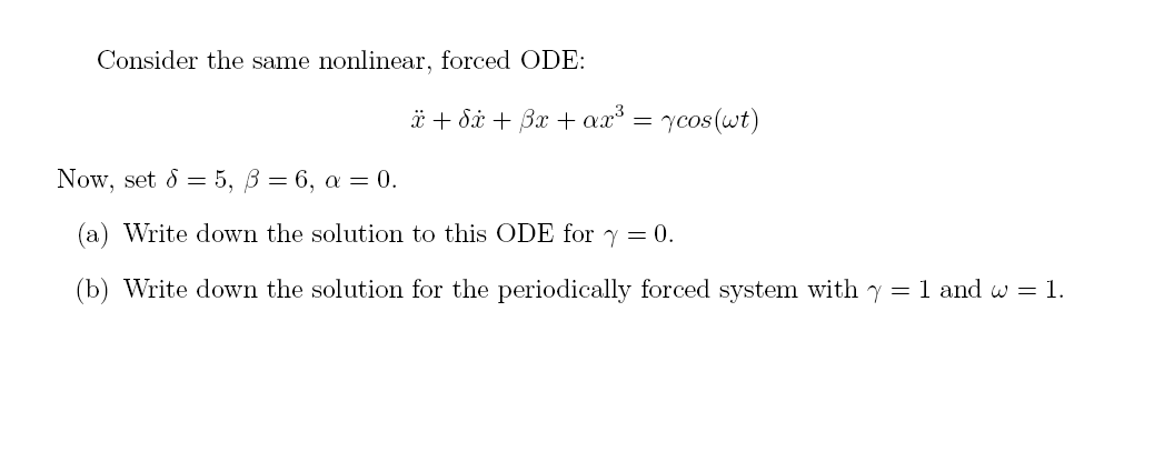 Consider the same nonlinear, forced ODE:
x + dx + 3x + ax³ = cos(wt)
Now, set d = 5, B = 6, a = 0.
(a) Write down the solution to this ODE for y = 0.
(b) Write down the solution for the periodically forced system with y = 1 and w = 1.