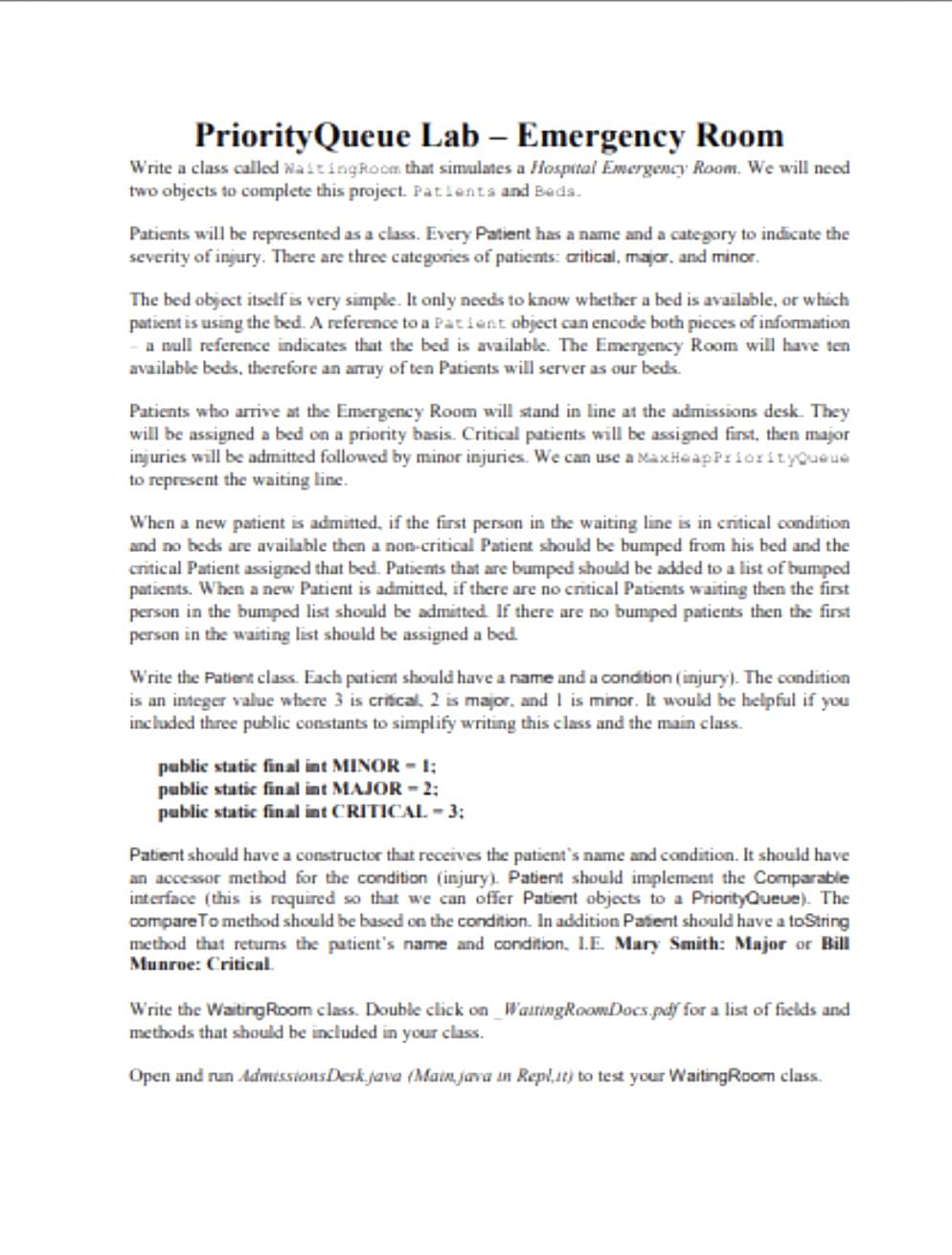 Priority Queue Lab - Emergency Room
Write a class called WaitingRoom that simulates a Hospital Emergency Room. We will need
two objects to complete this project. Patients and Beds.
Patients will be represented as a class. Every Patient has a name and a category to indicate the
severity of injury. There are three categories of patients: critical, major, and minor.
The bed object itself is very simple. It only needs to know whether a bed is available, or which
patient is using the bed. A reference to a Patient object can encode both pieces of information
a null reference indicates that the bed is available. The Emergency Room will have ten
available beds, therefore an array of ten Patients will server as our beds.
Patients who arrive at the Emergency Room will stand in line at the admissions desk. They
will be assigned a bed on a priority basis. Critical patients will be assigned first, then major
injuries will be admitted followed by minor injuries. We can use a MaxHeapPriorityQueue
to represent the waiting line.
When a new patient is admitted, if the first person in the waiting line is in critical condition
and no beds are available then a non-critical Patient should be bumped from his bed and the
critical Patient assigned that bed. Patients that are bumped should be added to a list of bumped
patients. When a new Patient is admitted, if there are no critical Patients waiting then the first
person in the bumped list should be admitted. If there are no bumped patients then the first
person in the waiting list should be assigned a bed.
Write the Patient class. Each patient should have a name and a condition (injury). The condition
is an integer value where 3 is critical, 2 is major, and I is minor. It would be helpful if you
included three public constants to simplify writing this class and the main class.
public static final int MINOR - 1;
public static final int MAJOR -2;
public static final int CRITICAL - 3;
Patient should have a constructor that receives the patient's name and condition. It should have
an accessor method for the condition (injury). Patient should implement the Comparable
interface (this is required so that we can offer Patient objects to a PriorityQueue). The
compare To method should be based on the condition. In addition Patient should have a toString
method that returns the patient's name and condition, I.E. Mary Smith: Major or Bill
Munroe: Critical.
Write the Waiting Room class. Double click on WaitingRoomDocs.pdf for a list of fields and
methods that should be included in your class.
Open and run AdmissionsDesk.java (Main java in Repl.it) to test your WaitingRoom class.