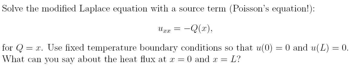 Solve the modified Laplace equation with a source term (Poisson's equation!):
Uxx = : –Q(x),
for Q
= x. Use fixed temperature boundary conditions so that u(0) = 0 and u(L) = 0.
What can you say about the heat flux at x = 0 and x = = L?