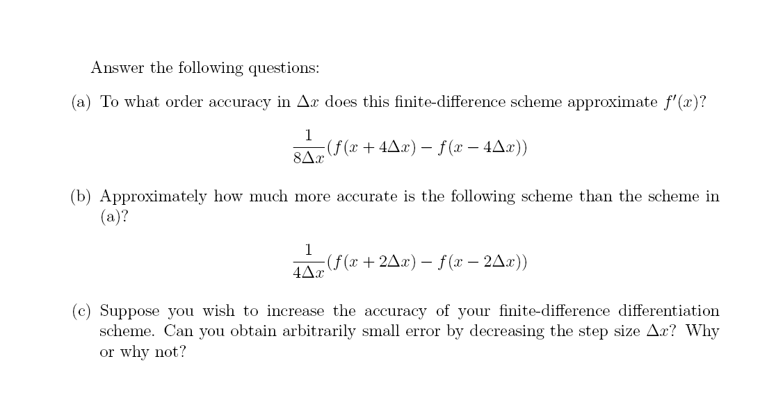 Answer the following questions:
(a) To what order accuracy in Ax does this finite-difference scheme approximate f'(x)?
1
8Ax
(b) Approximately how much more accurate is the following scheme than the scheme in
(a)?
·(ƒ(x + 4^x) − ƒ (x − 4^x))
1
4Ax
-(f(x+2^x) − f (x − 2^x))
(c) Suppose you wish to increase the accuracy of your finite-difference differentiation
scheme. Can you obtain arbitrarily small error by decreasing the step size Ar? Why
or why not?