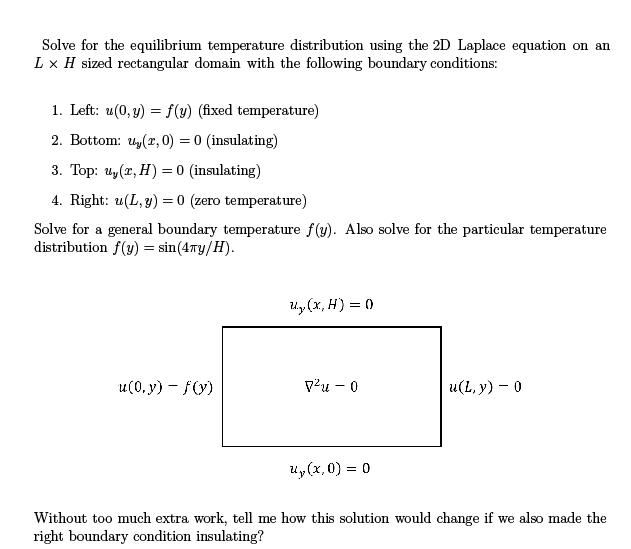 Solve for the equilibrium temperature distribution using the 2D Laplace equation on an
L x H sized rectangular domain with the following boundary conditions:
1. Left: u(0,y) = f(y) (fixed temperature)
2. Bottom: u₂(x,0) = 0 (insulating)
3. Top: u₂(x, H) = 0 (insulating)
4. Right: u(L, y) = 0 (zero temperature)
Solve for a general boundary temperature f(y). Also solve for the particular temperature
distribution f(y) = sin(4Ty/H).
u(0,y)-f(y)
U₂, (x,H) = 0
7² - 0
u(L, y) - 0
u₂(x,0) = 0
Without too much extra work, tell me how this solution would change if we also made the
right boundary condition insulating?