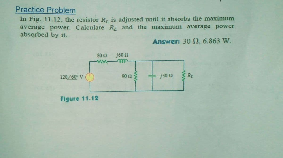 Practice Problem
In Fig. 11.12, the resistor R is adjusted until it absorbs the maximum
average power. Calculate R and the maximum average power
absorbed by it.
Answer: 30 N, 6.863 W.
j60 2
all
80 2
ww
120/60° V
902
-j30 2
RL
Figure 11.12
ww
