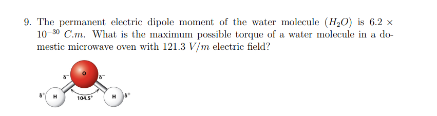 9. The permanent electric dipole moment of the water molecule (H₂O) is 6.2 ×
10-30 C.m. What is the maximum possible torque of a water molecule in a do-
mestic microwave oven with 121.3 V/m electric field?
8
H
104.5⁰
8+