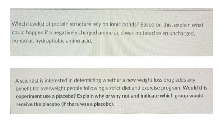 Which level(s) of protein structure rely on ionic bonds? Based on this, explain what
could happen if a negatively charged amino acid was mutated to an uncharged,
nonpolar, hydrophobic amino acid.
A scientist is interested in determining whether a new weight loss drug adds any
benefit for overweight people following a strict diet and exercise program. Would this
experiment use a placebo? Explain why or why not and indicate which group would
receive the placebo (if there was a placebo).
