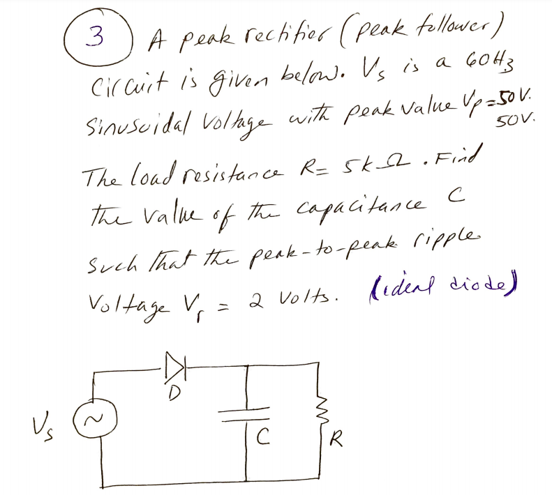 3
A peak rectifier (peak tollower)
Cir cuit is gian below. Vs is a GOH3
Sinuscidal Vollge
with peak value Upz50V.
50V.
The load resistance R= Sk . Find
the Vallke of the capacitance C
Such that the peak- to-peak ripple
2 volts. (idenl diede)
Voltage Vr
Vs
