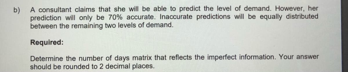 A consultant claims that she will be able to predict the level of demand. However, her
b)
prediction will only be 70% accurate. Inaccurate predictions will be equally distributed
between the remaining two levels of demand.
Required:
Determine the number of days matrix that reflects the imperfect information. Your answer
should be rounded to 2 decimal places.
