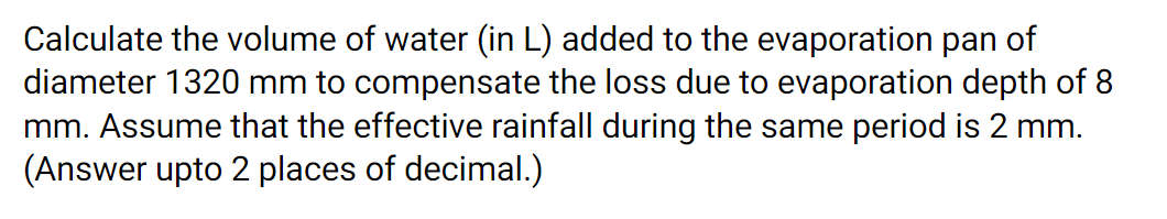Calculate the volume of water (in L) added to the evaporation pan of
diameter 1320 mm to compensate the loss due to evaporation depth of 8
mm. Assume that the effective rainfall during the same period is 2 mm.
(Answer upto 2 places of decimal.)
