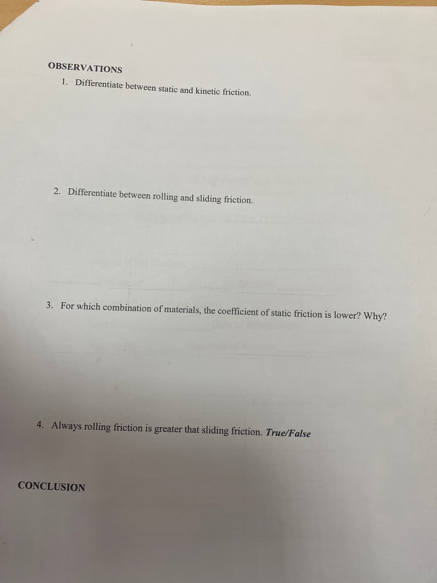 OBSERVATIONS
1. Differentiate between static and kinetic friction.
2. Differentiate between rolling and sliding friction.
3. For which combination of materials, the coefficient of static friction is lower? Why?
4. Always rolling friction is greater that sliding friction. True/False
CONCLUSION