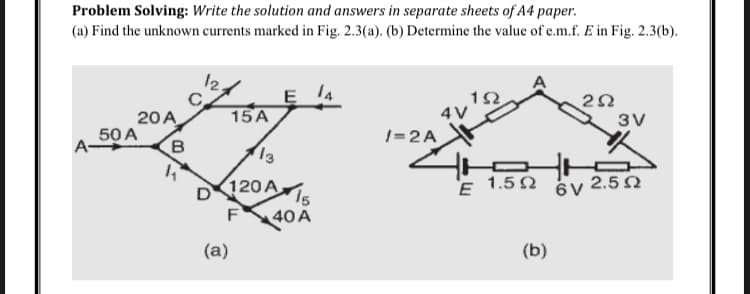Problem Solving: Write the solution and answers in separate sheets of A4 paper.
(a) Find the unknown currents marked in Fig. 2.3(a). (b) Determine the value of e.m.f. E in Fig. 2.3(b).
20 A
50 A
B
D
15A
(a)
13
120 A
F
40 A
/=2A
4 V
tr
E 1.502
(b)
3V
ὃν 2,5 Ω