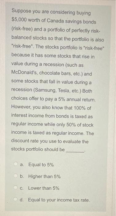 Suppose you are considering buying
$5,000 worth of Canada savings bonds
(risk-free) and a portfolio of perfectly risk-
balanced stocks so that the portfolio is also
"risk-free". The stocks portfolio is "risk-free"
because it has some stocks that rise in
value during a recession (such as
McDonald's, chocolate bars, etc.) and
some stocks that fall in value during a
recession (Samsung, Tesla, etc.) Both
choices offer to pay a 5% annual return.
However, you also know that 100% of
interest income from bonds is taxed as
regular income while only 50% of stock
income is taxed as regular income. The
discount rate you use to evaluate the
stocks portfolio should be
a. Equal to 5%
b.
Higher than 5%
c. Lower than 5%
d. Equal to your income tax rate.