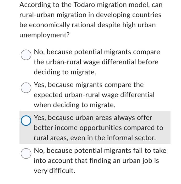 According to the Todaro migration model, can
rural-urban migration in developing countries
be economically rational despite high urban
unemployment?
No, because potential migrants compare
the urban-rural wage differential before
deciding to migrate.
Yes, because migrants compare the
expected urban-rural wage differential
when deciding to migrate.
Yes, because urban areas always offer
better income opportunities compared to
rural areas, even in the informal sector.
No, because potential migrants fail to take
into account that finding an urban job is
very difficult.
