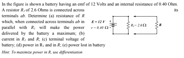 In the figure is shown a battery having an emf of 12 Volts and an internal resistance of 0.40 Ohm.
A resistor R1 of 2.6 Ohms is connected across
its
terminals ab. Determine (a) resistance of R
which, when connected across terminals ab in
E = 12 V +
R- 2.62
parallel with R, will make the power r= 0.40 2-
delivered by the battery a maximum; (b)
current in R, and R; (c) terminal voltage of
battery; (d) power in R¡ and in R; (e) power lost in battery
Hint: To maximize power in R, use differentiation
