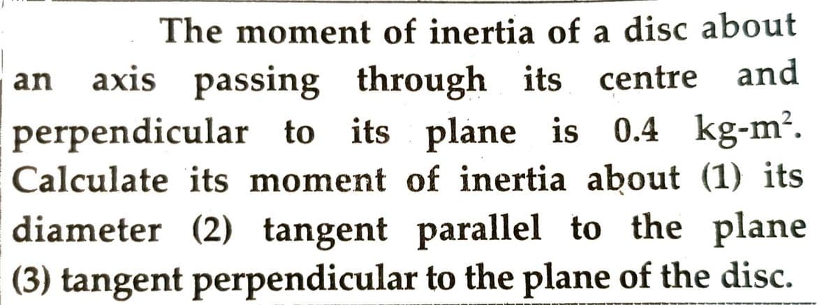 The moment of inertia of a disc about
an axis passing through its centre and
perpendicular to its plane is 0.4 kg-m².
Calculate its moment of inertia about (1) its
diameter (2) tangent parallel to the plane
(3) tangent perpendicular to the plane of the disc.