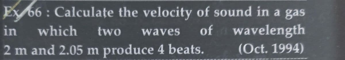 Ex 66: Calculate the velocity of sound in a gas
in which two waves of
wavelength
(Oct. 1994)
2 m and 2.05 m produce 4 beats.