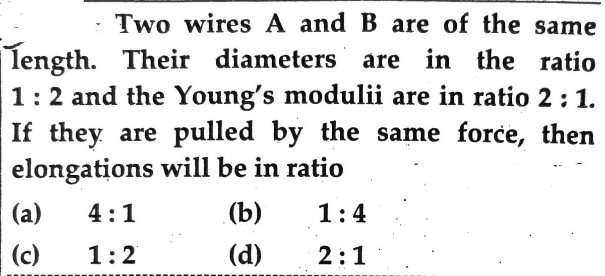 length.
Two wires A and B are of the same
Their diameters are in the ratio
1: 2 and the Young's modulii are in ratio 2:1.
If they are pulled by the same force, then
elongations will be in ratio
(a)
(c)
4:1
1:2
(b)
(d)
1:4
2:1