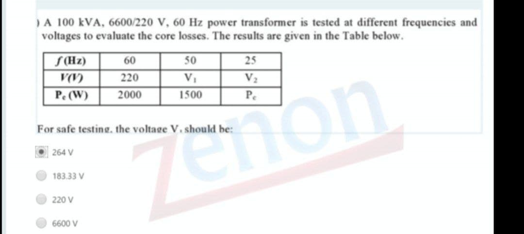 )A 100 kVA, 6600/220 V, 60 Hz power transformer is tested at different frequencies and
voltages to evaluate the core losses. The results are given in the Table below.
S(Hz)
60
50
25
220
V2
Pe (W)
2000
1500
Pe
mon
For safe testing. the voltage V. should be:
264 V
183.33 V
220 V
6600 V
