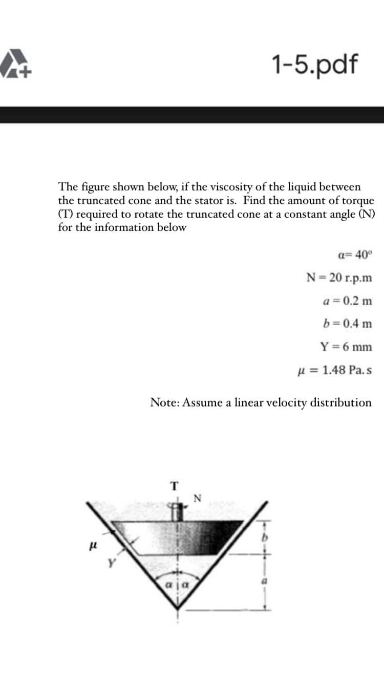 The figure shown below, if the viscosity of the liquid between
the truncated cone and the stator is. Find the amount of torque
(T) required to rotate the truncated cone at a constant angle (N)
for the information below
a= 40°
N= 20 r.p.m
a = 0.2 m
b= 0.4 m
Y =6 mm
H = 1.48 Pa. s
Note: Assume a linear velocity distribution
