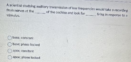 A scientist studying auditory transmission of low frequencies would take a recording
from nerves at the
of the cochlea and look for
firing in response to a
stimulus.
base: constant
base; phase locked
apex: constant
apex: phase locked