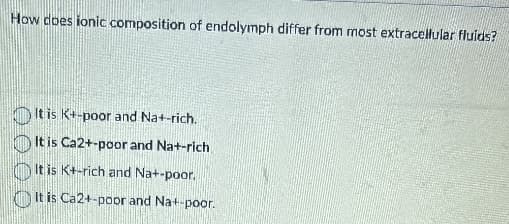 How does ionic composition of endolymph differ from most extracellular fluids?
It is K+-poor and Na+-rich.
It is Ca2+-poor and Na+-rich
It is K+-rich and Na+-poor.
It is Ca2+-poor and Na+-poor.