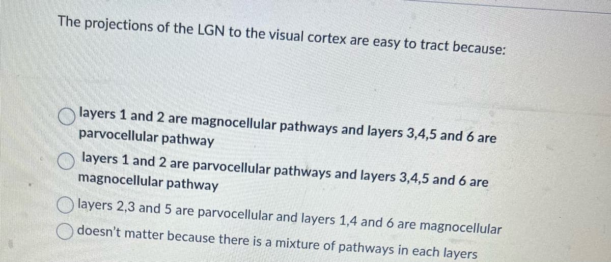 The projections of the LGN to the visual cortex are easy to tract because:
layers 1 and 2 are magnocellular pathways and layers 3,4,5 and 6 are
parvocellular pathway
layers 1 and 2 are parvocellular pathways and layers 3,4,5 and 6 are
magnocellular pathway
layers 2,3 and 5 are parvocellular and layers 1,4 and 6 are magnocellular
doesn't matter because there is a mixture of pathways in each layers