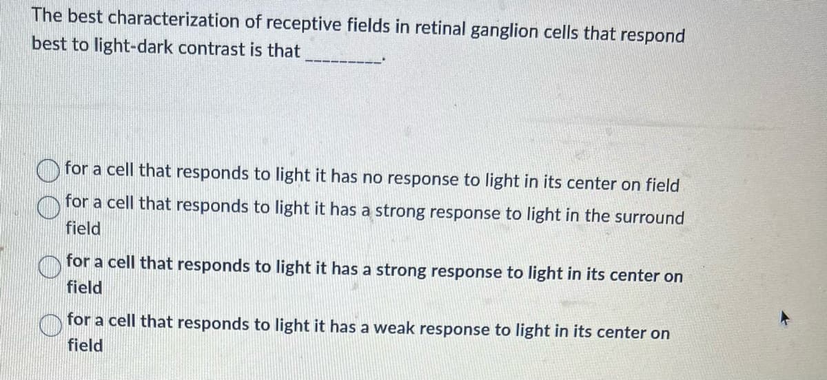 The best characterization of receptive fields in retinal ganglion cells that respond
best to light-dark contrast is that
for a cell that responds to light it has no response to light in its center on field
for a cell that responds to light it has a strong response to light in the surround
field
for a cell that responds to light it has a strong response to light in its center on
field
for a cell that responds to light it has a weak response to light in its center on
field