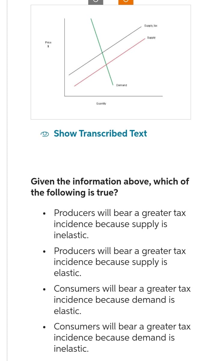 Price
$
Quantity
●
Demand
Supply, tax
Supply
Show Transcribed Text
Given the information above, which of
the following is true?
Producers will bear a greater tax
incidence because supply is
inelastic.
Producers will bear a greater tax
incidence because supply is
elastic.
Consumers will bear a greater tax
incidence because demand is
elastic.
Consumers will bear a greater tax
incidence because demand is
inelastic.