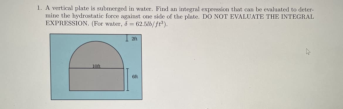 1. A vertical plate is submerged in water. Find an integral expression that can be evaluated to deter-
mine the hydrostatic force against one side of the plate. DO NOT EVALUATE THE INTEGRAL
EXPRESSION. (For water, & = 62.5lb/ft³).
2ft
10ft
6ft
