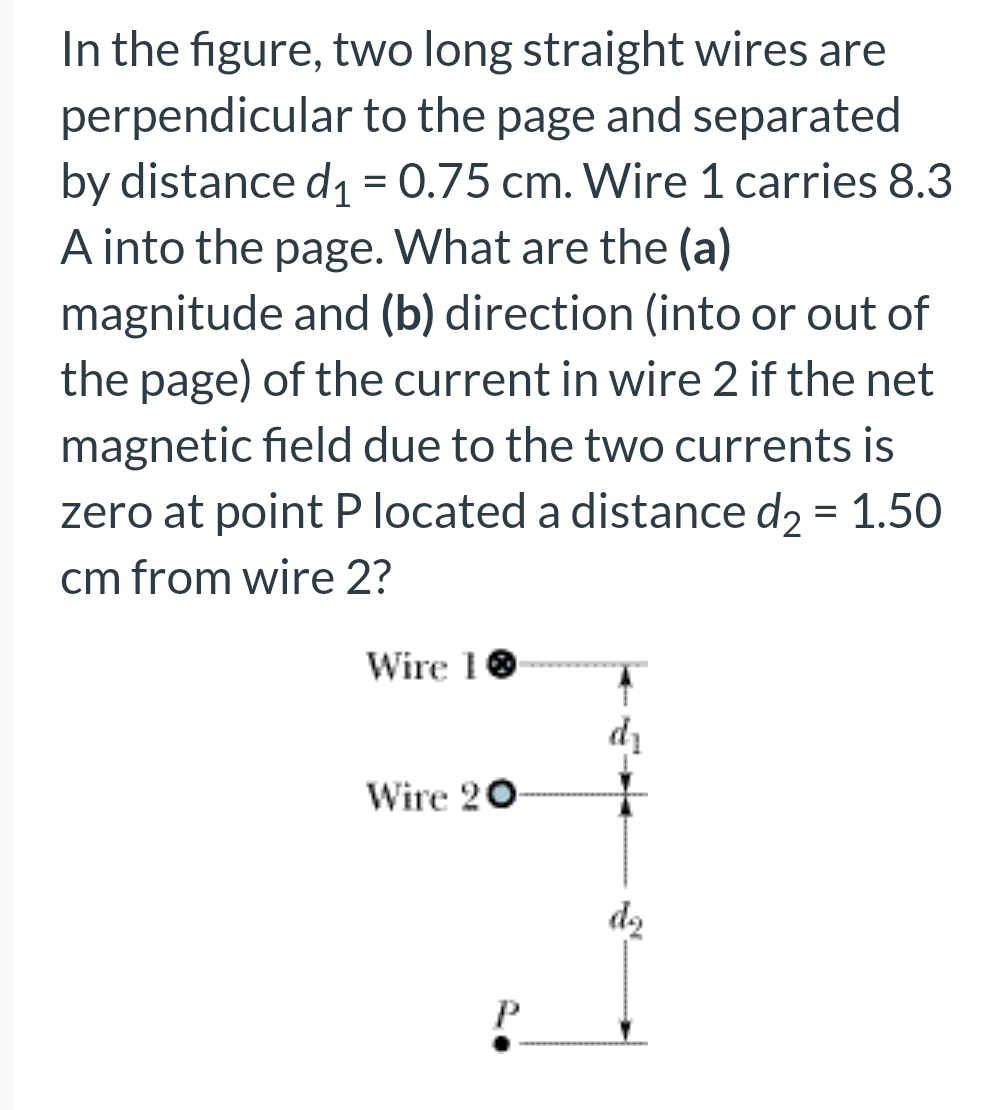 In the figure, two long straight wires are
perpendicular to the page and separated
by distance d₁ = 0.75 cm. Wire 1 carries 8.3
A into the page. What are the (a)
magnitude and (b) direction (into or out of
the page) of the current in wire 2 if the net
magnetic field due to the two currents is
zero at point P located a distance d₂ = 1.50
cm from wire 2?
Wire 10
Wire 20
P
do