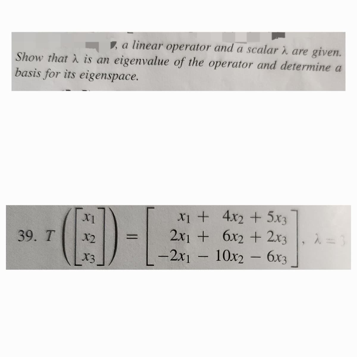 , a linear operator and a scalar λ are given.
Show that is an eigenvalue of the operator and determine a
basis for its eigenspace.
X1
x1 +
4x2 + 5x3
39. T
X2
=
2x1 +
6x2 + 2x3
λ=3
X3
-2x1
-
10x2 - 6x3