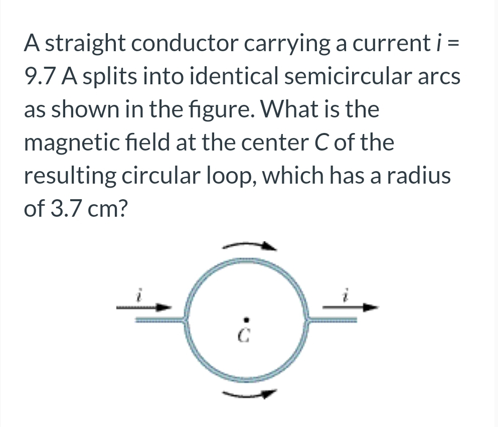 A straight conductor carrying a current i =
9.7 A splits into identical semicircular arcs
as shown in the figure. What is the
magnetic field at the center C of the
resulting circular loop, which has a radius
of 3.7 cm?