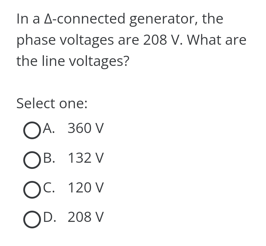 In a A-connected
generator, the
phase voltages are 208 V. What are
the line voltages?
Select one:
OA. 360 V
OB. 132 V
OC. 120 V
OD. 208 V