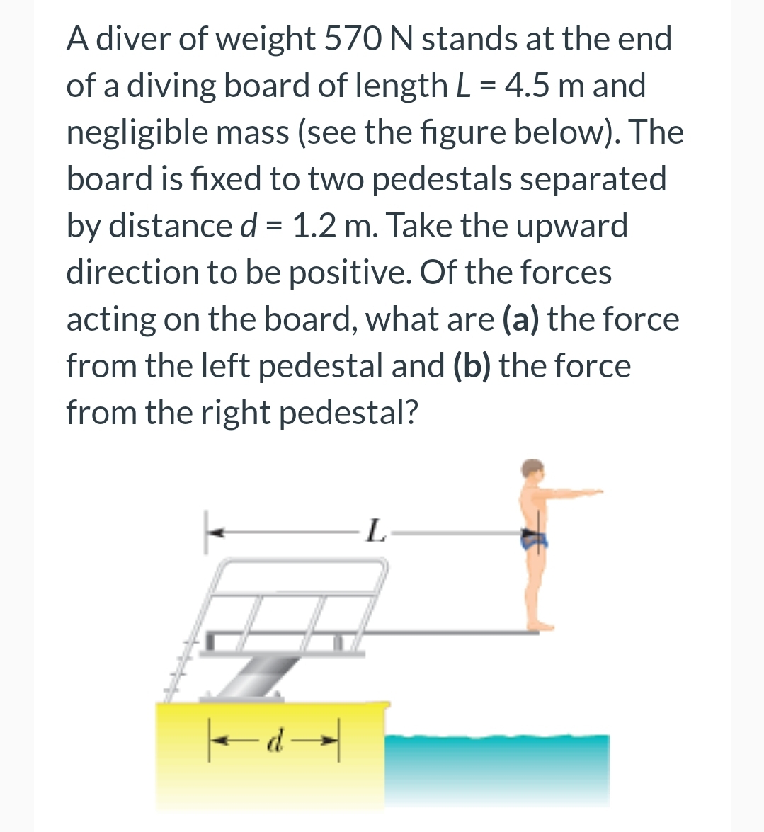 A diver of weight 570 N stands at the end
of a diving board of length L = 4.5 m and
negligible mass (see the figure below). The
board is fixed to two pedestals separated
by distance d = 1.2 m. Take the upward
direction to be positive. Of the forces
acting on the board, what are (a) the force
from the left pedestal and (b) the force
from the right pedestal?
←d◄
L