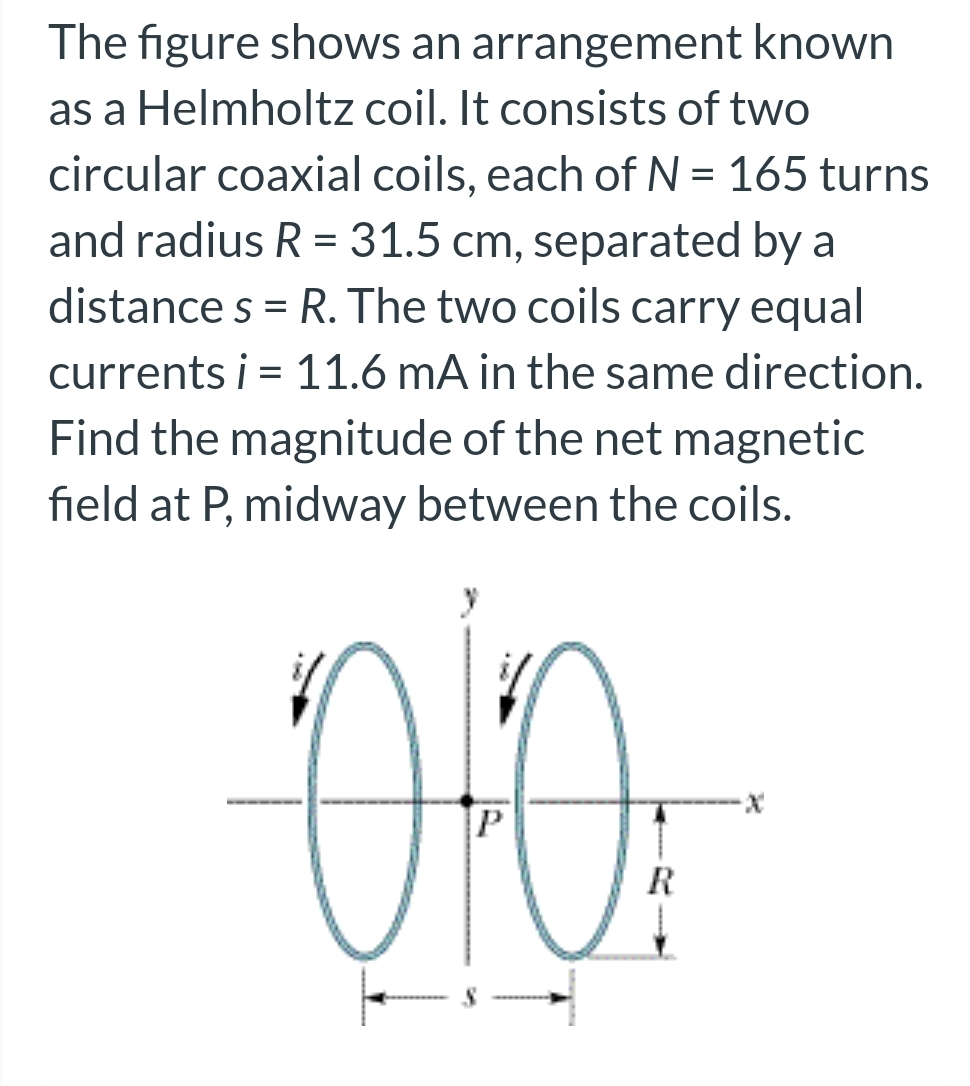 The figure shows an arrangement known
as a Helmholtz coil. It consists of two
circular coaxial coils, each of N = 165 turns
and radius R = 31.5 cm, separated by a
distances = R. The two coils carry equal
currents i = 11.6 mA in the same direction.
Find the magnitude of the net magnetic
field at P, midway between the coils.
oto
P