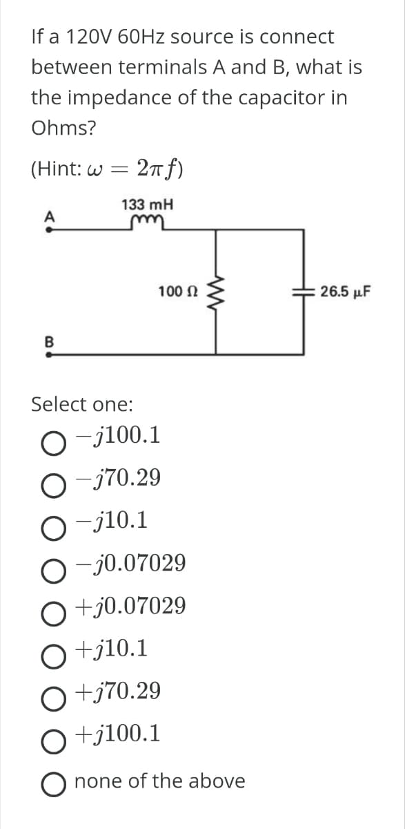 If a 120V 60Hz source is connect
between terminals A and B, what is
the impedance of the capacitor in
Ohms?
(Hint: w = 2π f)
133 mH
m
A
B
Select one:
O-j100.1
O-j70.29
O-j10.1
100 Ω
O-j0.07029
O+j0.07029
O +j10.1
O+j70.29
+j100.1
none of the above
26.5 μF