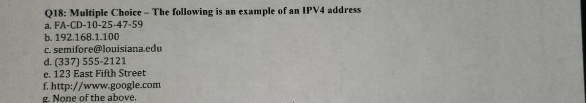 Q18: Multiple Choice - The following is an example of an IPV4 address
a. FA-CD-10-25-47-59
b. 192.168.1.100
c. semifore@louisiana.edu
d. (337) 555-2121
e. 123 East Fifth Street
f. http://www.google.com
g. None of the above.