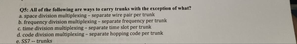Q5: All of the following are ways to carry trunks with the exception of what?
a. space division multiplexing - separate wire pair per trunk
b. frequency division multiplexing - separate frequency per trunk
c. time division multiplexing - separate time slot per trunk
d. code division multiplexing - separate hopping code per trunk
e. SS7 -- trunks