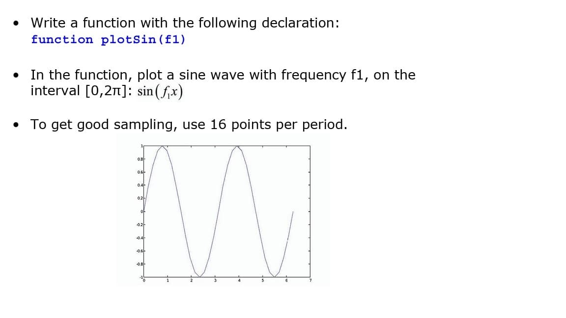 ●
Write a function with the following declaration:
function plotSin(f1)
In the function, plot a sine wave with frequency f1, on the
interval [0,2π]: sin(f₁x)
• To get good sampling, use 16 points per period.
0.8
0.6-
0.4
0.2
of
-0.2
-0.4
-0.6
-0.8