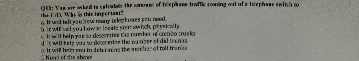 011: You are asked to calculate the amount of telephone traffic coming out of a telephone switch to
the C/O. Why is this important?
a. It will tell you how many telephones you need.
b. It will tell you how to locate your switch, physically.
c. It will help you to determine the number of combo trunks
d. It will help you to determine the number of did trunks
e. It will help you to determine the number of toll trunks
f. None of the above