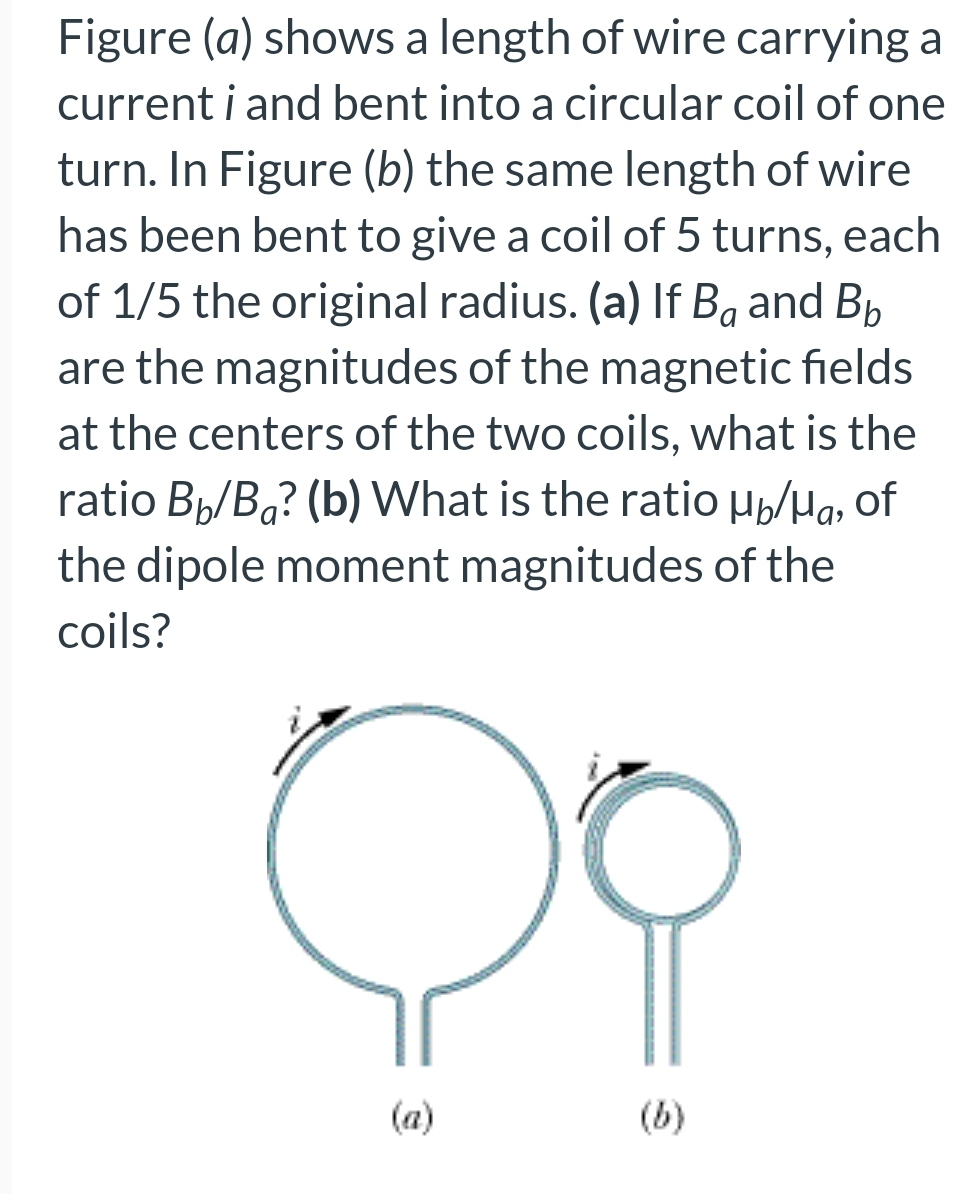 Figure (a) shows a length of wire carrying a
current i and bent into a circular coil of one
turn. In Figure (b) the same length of wire
has been bent to give a coil of 5 turns, each
of 1/5 the original radius. (a) If Bå and B₂
are the magnitudes of the magnetic fields
at the centers of the two coils, what is the
ratio Bb/Ba? (b) What is the ratio µ/μg, of
the dipole moment magnitudes of the
coils?
C
(a)
(b)