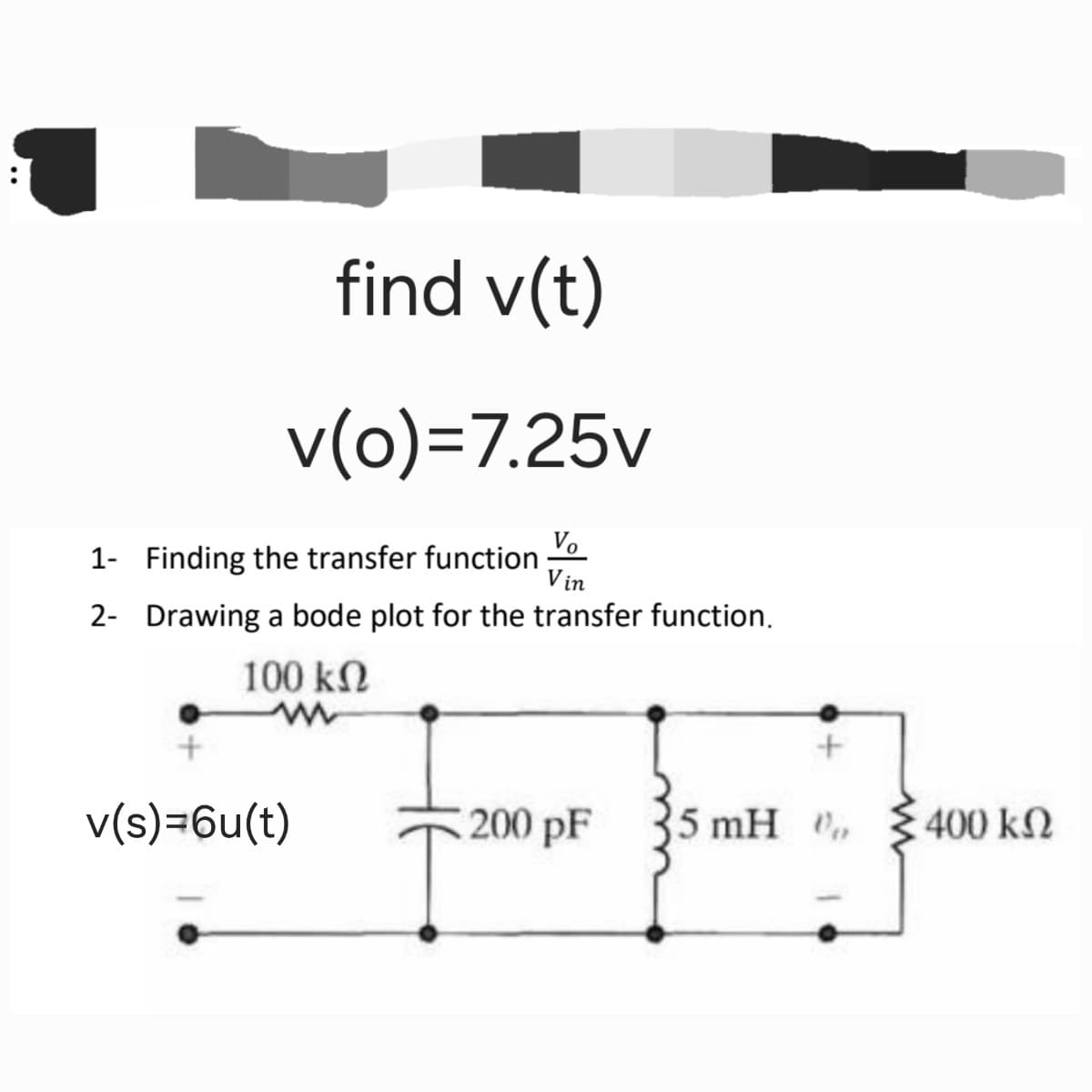 find v(t)
v(o)=7.25v
1- Finding the transfer function
Vo
Vin
2- Drawing a bode plot for the transfer function.
100 ΚΩ
w
v(s)=6u(t)
+
200 pF
25 mH
400 ΚΩ
