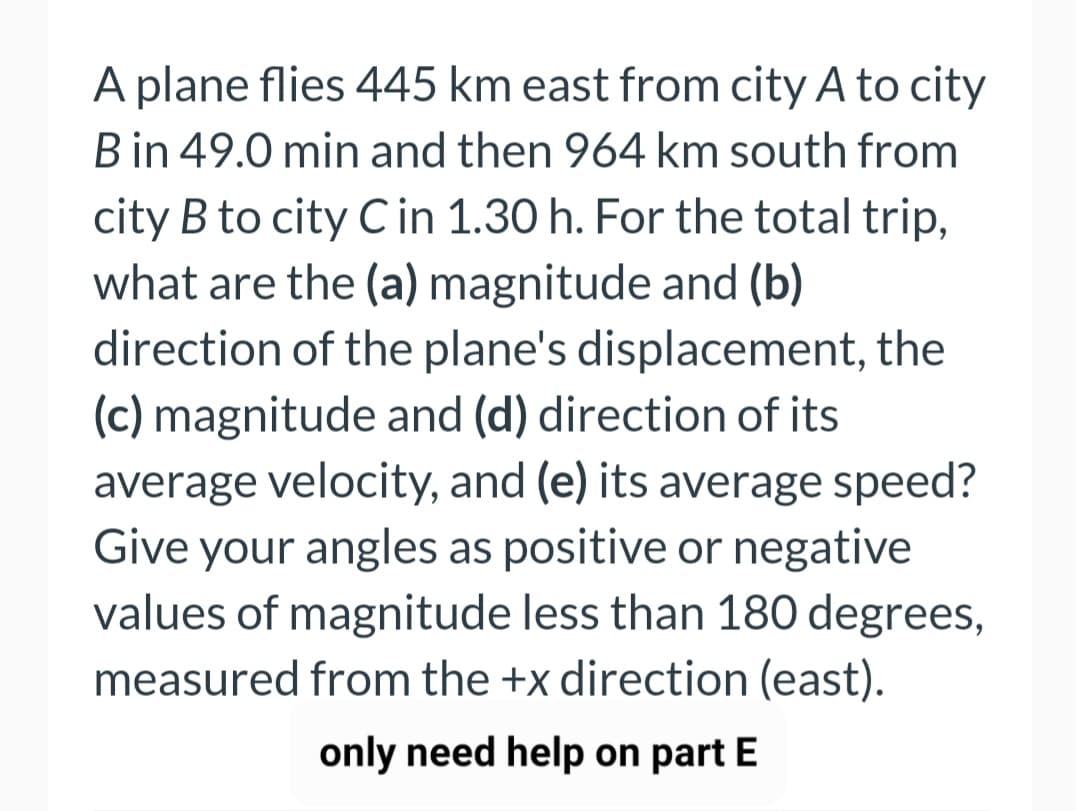 A plane flies 445 km east from city A to city
B in 49.0 min and then 964 km south from
city B to city C in 1.30 h. For the total trip,
what are the (a) magnitude and (b)
direction of the plane's displacement, the
(c) magnitude and (d) direction of its
average velocity, and (e) its average speed?
Give your angles as positive or negative
values of magnitude less than 180 degrees,
measured from the +x direction (east).
only need help on part E