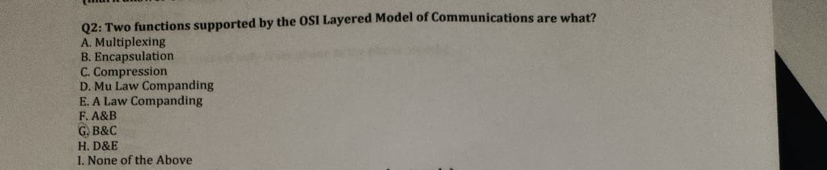 Q2: Two functions supported by the OSI Layered Model of Communications are what?
A. Multiplexing
B. Encapsulation
C. Compression
D. Mu Law Companding
E. A Law Companding
F. A&B
G. B&C
H. D&E
1. None of the Above