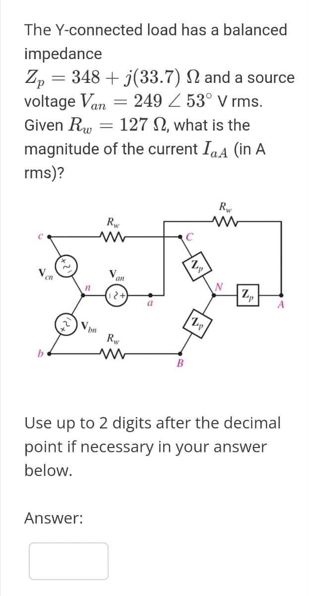 The Y-connected load has a balanced
impedance
Zp = 348 + j(33.7)
voltage Van
Given Rw
and a source
249 53° V rms.
1272, what is the
magnitude of the current IaA (in A
rms)?
C
V
b
cn
n
V bn
Answer:
=
=
Rw
V
an
2+
Rw
a
C
B
Z p
Rw
M
N
Zp
Use up to 2 digits after the decimal
point if necessary in your answer
below.
