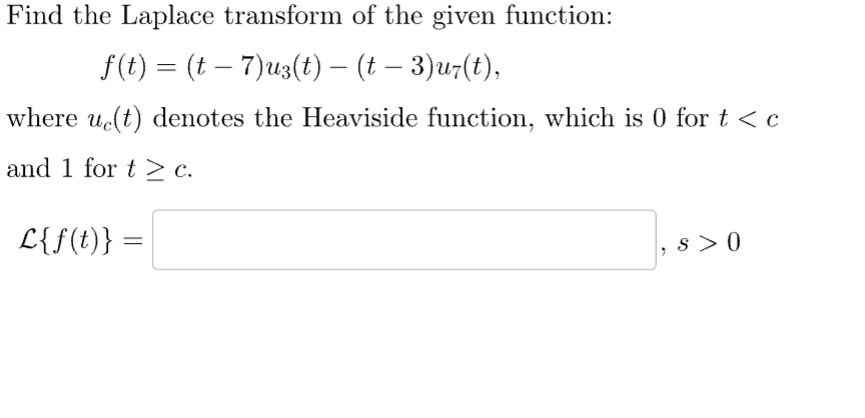 Find the Laplace transform of the given function:
f(t) = (t – 7)u3(t) — (t – 3)uz(t),
where ue(t) denotes the Heaviside function, which is 0 for t < c
and 1 for t > c.
L{f(t)}
=
S> 0